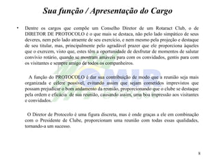 Sua função / Apresentação do Cargo Dentre os cargos que compõe um Conselho Diretor de um Rotaract Club, o de DIRETOR DE PROTOCOLO é o que mais se destaca, não pelo lado simpático de seus deveres, nem pelo lado atraente de seu exercício, e nem mesmo pela projeção e destaque de seu titular, mas, principalmente pelo agradável prazer que ele proporciona àqueles que o exercem, visto que, estes têm a oportunidade de desfrutar de momentos de salutar convívio rotário, quando se mostram amáveis para com os convidados, gentis para com os visitantes e sempre amigo de todos os companheiros. A função do PROTOCOLO é dar sua contribuição de modo que a reunião seja mais organizada e célere possível, evitando assim que sejam cometidos imprevistos que possam prejudicar o bom andamento da reunião, proporcionando que o clube se destaque pela ordem e eficácia  de sua reunião, causando assim, uma boa impressão aos visitantes e convidados. O Diretor de Protocolo é uma figura discreta, mas é onde graças a ele em combinação com o Presidente de Clube, proporcionam uma reunião com todas essas qualidades, tornando-a um sucesso. 