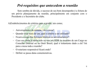 Pré-requisitos que antecedem a reunião Sem sombra de dúvida, o sucesso de seu bom desempenho é a feitura de um prévio planejamento da reunião, principalmente em conjunto com o Presidente e o Secretário do clube. A)Estabelecimentos de critérios para a gestão, tais como; Aniversariantes da semana, vão a mesa? Quando tiver mais de um, qual o critério a ser utilizado? Ficará a cargo dos Serviços Internos os aniversariantes? Caso seu clube já tenha tido ou tem um RDR ou membro de um Cargo no Conselho Distrital ou na Omir Brasil, qual o tratamento dado a ele? Irá para a mesa toda a reunião? O rotariano responsável ficará onde? Definir se passa datas comemorativas. 