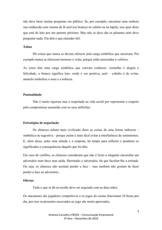 não deve fazer muitas perguntas em público. Se, por exemplo, encontrar uma senhora
sua conhecida com rosetas de lã azul (ou branca) no cabelo ou na lapela, isso quer dizer
que está de luto por um parente próximo. Mas não se deve dar os pêsames nem deve
perguntar nada. Ela dirá o que entender útil.

Tabus

        Há coisas que nunca se devem oferecer pela carga simbólica que encerram. Por
exemplo nunca se oferecem incensos e velas, porque estão associadas a velórios.

As cores têm uma carga simbólica que convém conhecer: vermelho é alegria e
felicidade, o branco significa luto, verde é cor positiva, azul – cobalto é de evitar,
amarelo simboliza o ouro e a nobreza.



Pontualidade

        Não é muito rigorosa mas é respeitada na vida social por representar o respeito
pelo compromisso assumido com os seus anfitriões.



Estratégias de negociação

        Os chineses acham mais civilizado dizer as coisas de uma forma indirecta –
simbólica ou sugestiva – porque assim é mais fácil evitar a interferência de sentimentos.
E, além disso, entre uma atitude e a resposta, há tempo para reflectir e ponderar os
significados e consequências daquilo que foi dito.

Em caso de conflito, os chineses consideram que não é lícito a ninguém encurralar um
adversário num beco sem saída. Derrotado o adversário, há que facultar-lhe a retirada.
Ou seja, os chineses não aceitam perder a face – mas também não gostam de fazer
perder a face ao adversário.

Ofertas

        Tudo o que se dá ou recebe deve ser segurado com as duas mãos.

Os macaenses são jogadores compulsivos e os jogos do casino funcionam 24 horas por
dia, por isso os presentes associados ao jogo são muito apreciados.

                                                                                       3
                   Andreia Carvalho nº8103 – Comunicação Empresarial
                               3º Ano – Dezembro de 2010
 