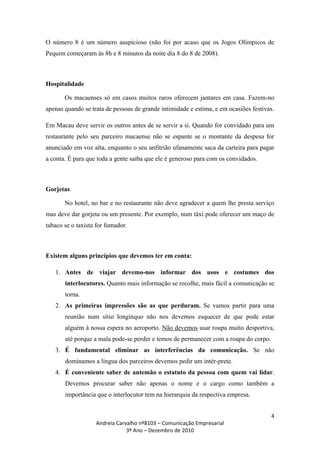 O número 8 é um número auspicioso (não foi por acaso que os Jogos Olímpicos de
Pequim começaram às 8h e 8 minutos da noite dia 8 do 8 de 2008).



Hospitalidade

       Os macaenses só em casos muitos raros oferecem jantares em casa. Fazem-no
apenas quando se trata de pessoas de grande intimidade e estima, e em ocasiões festivas.

Em Macau deve servir os outros antes de se servir a si. Quando for convidado para um
restaurante pelo seu parceiro macaense não se espante se o montante da despesa for
anunciado em voz alta, enquanto o seu anfitrião ufanamente saca da carteira para pagar
a conta. É para que toda a gente saiba que ele é generoso para com os convidados.



Gorjetas

       No hotel, no bar e no restaurante não deve agradecer a quem lhe presta serviço
mas deve dar gorjeta ou um presente. Por exemplo, num táxi pode oferecer um maço de
tabaco se o taxista for fumador.



Existem alguns princípios que devemos ter em conta:

   1. Antes de viajar devemo-nos informar dos usos e costumes dos
       interlocutores. Quanto mais informação se recolhe, mais fácil a comunicação se
       torna.
   2. As primeiras impressões são as que perduram. Se vamos partir para uma
       reunião num sítio longínquo não nos devemos esquecer de que pode estar
       alguém à nossa espera no aeroporto. Não devemos usar roupa muito desportiva,
       até porque a mala pode-se perder e temos de permanecer com a roupa do corpo.
   3. É fundamental eliminar as interferências da comunicação. Se não
       dominamos a língua dos parceiros devemos pedir um intér-prete.
   4. É conveniente saber de antemão o estatuto da pessoa com quem vai lidar.
       Devemos procurar saber não apenas o nome e o cargo como também a
       importância que o interlocutor tem na hierarquia da respectiva empresa.


                                                                                       4
                   Andreia Carvalho nº8103 – Comunicação Empresarial
                               3º Ano – Dezembro de 2010
 