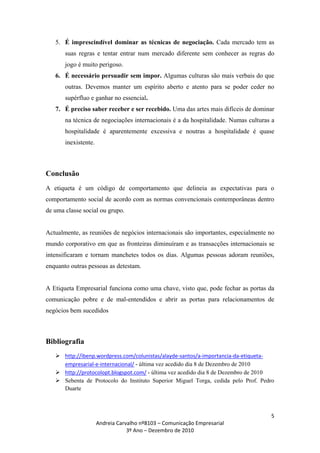 5. É imprescindível dominar as técnicas de negociação. Cada mercado tem as
       suas regras e tentar entrar num mercado diferente sem conhecer as regras do
       jogo é muito perigoso.
   6. É necessário persuadir sem impor. Algumas culturas são mais verbais do que
       outras. Devemos manter um espírito aberto e atento para se poder ceder no
       supérfluo e ganhar no essencial.
   7. É preciso saber receber e ser recebido. Uma das artes mais difíceis de dominar
       na técnica de negociações internacionais é a da hospitalidade. Numas culturas a
       hospitalidade é aparentemente excessiva e noutras a hospitalidade é quase
       inexistente.



Conclusão
A etiqueta é um código de comportamento que delineia as expectativas para o
comportamento social de acordo com as normas convencionais contemporâneas dentro
de uma classe social ou grupo.


Actualmente, as reuniões de negócios internacionais são importantes, especialmente no
mundo corporativo em que as fronteiras diminuíram e as transacções internacionais se
intensificaram e tornam manchetes todos os dias. Algumas pessoas adoram reuniões,
enquanto outras pessoas as detestam.


A Etiqueta Empresarial funciona como uma chave, visto que, pode fechar as portas da
comunicação pobre e de mal-entendidos e abrir as portas para relacionamentos de
negócios bem sucedidos



Bibliografia
    http://ibenp.wordpress.com/colunistas/alayde-santos/a-importancia-da-etiqueta-
     empresarial-e-internacional/ - última vez acedido dia 8 de Dezembro de 2010
    http://protocolopt.blogspot.com/ - última vez acedido dia 8 de Dezembro de 2010
    Sebenta de Protocolo do Instituto Superior Miguel Torga, cedida pelo Prof. Pedro
     Duarte



                                                                                    5
                      Andreia Carvalho nº8103 – Comunicação Empresarial
                                  3º Ano – Dezembro de 2010
 