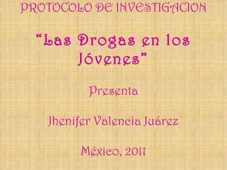 PROTOCOLO DE INVESTIGACION “Las Drogas en los Jóvenes” Presenta Jhenifer Valencia Juárez México, 2011 