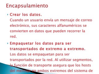 Crear los datos.  Cuando un usuario envía un mensaje de correo electrónico, sus caracteres alfanuméricos se convierten en datos que pueden recorrer la red.  Empaquetar los datos para ser transportados de extremo a extremo.   Los datos se empaquetan para ser transportados por la red. Al utilizar segmentos, la función de transporte asegura que los hosts del mensaje en ambos extremos del sistema de correo electrónico se puedan comunicar de forma confiable.  