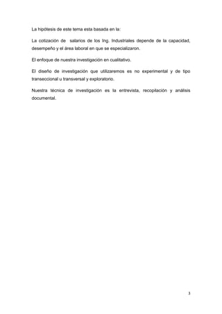 La hipótesis de este tema esta basada en la:

La cotización de salarios de los Ing. Industriales depende de la capacidad,
desempeño y el área laboral en que se especializaron.

El enfoque de nuestra investigación en cualitativo.

El diseño de investigación que utilizaremos es no experimental y de tipo
transeccional u transversal y exploratorio.

Nuestra técnica de investigación es la entrevista, recopilación y análisis
documental.




                                                                          3
 