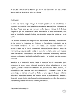 de estudio a tratar son los hábitos que tienen los estudiantes por leer un libro
relacionado con algún tema sobre su carrera.




Justificación

El tema es viable porque influye de manera positiva en los estudiantes de
Ingeniería en Sistemas y Tecnología Industriales de la Universidad Politécnica de
San Luis Potosí para que se interesen en los buenos hábitos de la lectura.
Dirigirlos a que sus perspectivas vayan más allá de un solo conocimiento, sino
hacia la ejercitación y pasión lectora, que impactan en su vida cotidiana y en el
futuro.

Los recursos humanos son integrados por estudiantes, maestros y coordinadores
de la carrera de Ingeniería en Sistemas y Tecnologías Industriales de la
Universidad Politécnica de San Luis Potosí. Los recursos técnicos son
proporcionados por la misma universidad; instalaciones del campus, centro de
información y documentación, centro de cómputo, auditorio, salas audiovisuales,
áreas de asesoría y consultoría. Los recursos financieros no son muy elevados,
propician mejoras en la difusión de la información y el contacto con los recursos
humanos.

Respecto a la relevancia social, atrae la atención de los estudiantes para
considerar la lectura como prioridad, amplía la cultura educativa en el nivel
superior, permite desarrollar habilidades del pensamiento crítico, creativo, de
comunicación oral y escrita, mejorando la redacción y ortografía. Facilita el alto
aprendizaje, el manejo adecuado y fluido de una segunda lengua e idioma,
adoptando vocabulario técnico en diversas áreas y especialidades. Adapta y
desarrolla conocimientos científicos o tecnológicos que les permiten dar solución a
problemas lógicos de ámbitos industriales y de servicios.




Preguntas de Investigación
                                                                               3
 