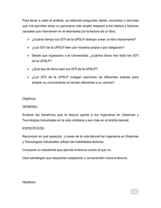 Para llevar a cabo el análisis, se elaboran preguntas claras, concretas y concisas
que nos permitan tener un panorama más amplio respecto a los hábitos y factores
causales que intervienen en el desinterés por la lectura de un libro.

    ¿Cuánto tiempo los ISTI de la UPSLP dedican a leer un libro diariamente?

    ¿Los ISTI de la UPSLP leen por iniciativa propia o por obligación?

    Desde que ingresaron a la Universidad, ¿cuántos libros han leído los ISTI
       de la UPSLP?

    ¿Qué tipo de libros leen los ISTI de la UPSLP?

    ¿Los ISTI de la UPSLP indagan opiniones de diferentes autores para
       ampliar su conocimiento en temas referentes a su carrera?




Objetivos

GENERAL:

Analizar los beneficios que la lectura aporta a los Ingenieros en Sistemas y
Tecnologías Industriales en la vida cotidiana y aún más en el ámbito laboral.

ESPECÍFICOS:

Reconocer en qué aspectos o áreas de la vida laboral los Ingenieros en Sistemas
y Tecnologías Industriales utilizan las habilidades lectoras.

Comparar un estudiante que ejercita la lectura contra el que no.

Usar estrategias que despierten aceptación y comprensión hacia la lectura.




Hipótesis

                                                                                4
 