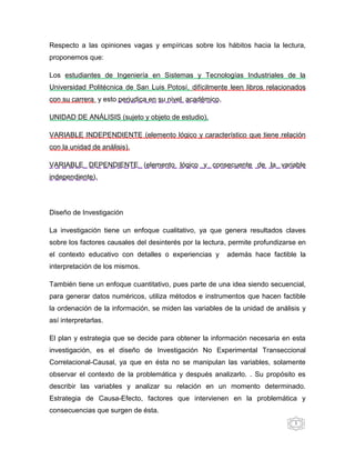 Respecto a las opiniones vagas y empíricas sobre los hábitos hacia la lectura,
proponemos que:

Los estudiantes de Ingeniería en Sistemas y Tecnologías Industriales de la
Universidad Politécnica de San Luis Potosí, difícilmente leen libros relacionados
con su carrera y esto perjudica en su nivel académico.

UNIDAD DE ANÁLISIS (sujeto y objeto de estudio).

VARIABLE INDEPENDIENTE (elemento lógico y característico que tiene relación
con la unidad de análisis).

VARIABLE DEPENDIENTE (elemento lógico y consecuente de la variable
independiente).




Diseño de Investigación

La investigación tiene un enfoque cualitativo, ya que genera resultados claves
sobre los factores causales del desinterés por la lectura, permite profundizarse en
el contexto educativo con detalles o experiencias y      además hace factible la
interpretación de los mismos.

También tiene un enfoque cuantitativo, pues parte de una idea siendo secuencial,
para generar datos numéricos, utiliza métodos e instrumentos que hacen factible
la ordenación de la información, se miden las variables de la unidad de análisis y
así interpretarlas.

El plan y estrategia que se decide para obtener la información necesaria en esta
investigación, es el diseño de Investigación No Experimental Transeccional
Correlacional-Causal, ya que en ésta no se manipulan las variables, solamente
observar el contexto de la problemática y después analizarlo. . Su propósito es
describir las variables y analizar su relación en un momento determinado.
Estrategia de Causa-Efecto, factores que intervienen en la problemática y
consecuencias que surgen de ésta.
                                                                               5
 
