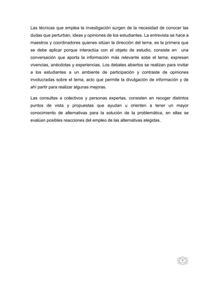 Las técnicas que emplea la investigación surgen de la necesidad de conocer las
dudas que perturban, ideas y opiniones de los estudiantes. La entrevista se hace a
maestros y coordinadores quienes sitúan la dirección del tema, es la primera que
se debe aplicar porque interactúa con el objeto de estudio, consiste en       una
conversación que aporta la información más relevante sobe el tema, expresan
vivencias, anécdotas y experiencias. Los debates abiertos se realizan para invitar
a los estudiantes a un ambiente de participación y contraste de opiniones
involucradas sobre el tema, acto que permite la divulgación de información y de
ahí partir para realizar algunas mejoras.

Las consultas a colectivos y personas expertas, consisten en recoger distintos
puntos de vista y propuestas que ayudan u orienten a tener un mayor
conocimiento de alternativas para la solución de la problemática, en ellas se
evalúan posibles reacciones del empleo de las alternativas elegidas.




                                                                              6
 