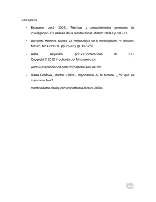 Bibliografía

   •   Escudero,   José    (2004).   Técnicas   y   procedimientos    generales         de
       investigación. En Análisis de la realidad local. Madrid: 2004.Pp. 50 - 77.

   •   Sampieri, Roberto. (2006). La Metodología de la Investigación. 4ª Edición,
       México, Mc Graw Hill, pp.21-30 y pp. 157-235.

   •   Ariza,        Alejandro.         (2012).Conferencias           de            S.C.
       Copyright © 2012 Impulsada por Mindsweep.ca

       www.nuevaconciencia.com.mx/personaQueLee.cfm

   •   Isarra Córdova, Martha. (2007). Importancia de la lectura. ¿Por qué es
       importante leer?

       mart6haisarra.obolog.com/importancia-lectura-26904




                                                                                    8
 