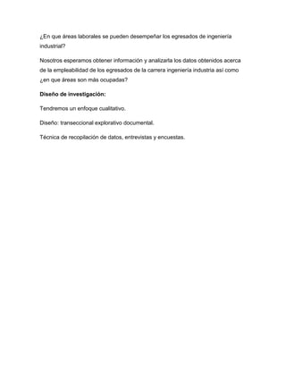 ¿En que áreas laborales se pueden desempeñar los egresados de ingeniería
industrial?

Nosotros esperamos obtener información y analizarla los datos obtenidos acerca
de la empleabilidad de los egresados de la carrera ingeniería industria así como
¿en que áreas son más ocupadas?

Diseño de investigación:

Tendremos un enfoque cualitativo.

Diseño: transeccional explorativo documental.

Técnica de recopilación de datos, entrevistas y encuestas.
 