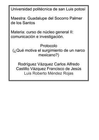 Universidad politécnica de san Luis potosí

Maestra: Guadalupe del Socorro Palmer
de los Santos

Materia: curso de núcleo general II:
comunicación e investigación.

               Protocolo
 (¿Qué motiva el surgimiento de un narco
              mexicano?)

    Rodríguez Vázquez Carlos Alfredo
   Castillo Vázquez Francisco de Jesús
       Luis Roberto Méndez Rojas
 