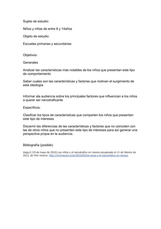 Sujeto de estudio:

Niños y niñas de entre 8 y 14años

Objeto de estudio:

Escuelas primarias y secundarias


Objetivos:

Generales

Analizar las características más notables de los niños que presentan este tipo
de comportamiento

Saber cuales son las características y factores que motivan el surgimiento de
esta ideología


Informar ala audiencia sobre los principales factores que influencian a los niños
a querer ser narcotraficante

Específicos:

Clasificar los tipos de características que comparten los niños que presentan
este tipo de intereses

Discernir las diferencias de las características y factores que no coinciden con
las de otros niños que no presenten este tipo de intereses para así generar una
perspectiva propia en la audiencia.


Bibliografía (posible):

Vega,X (19 de mayo de 2010).Los niños y el narcotrafico en mexico.recuperado el 11 de febrero de
2012, de Vivir mexico: http://vivirmexico.com/2010/05/los-ninos-y-el-narcotrafico-en-mexico
 