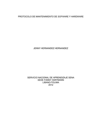 PROTOCOLO DE MANTENIMIENTO DE SOFWARE Y HARDWARE




           JENNY HERNANDEZ HERNANDEZ




      SERVICIO NACIONAL DE APRENDIZAJE SENA
              SEDE FANNY HARTMANN
                  LIBANO-TOLIMA
                       2012
 