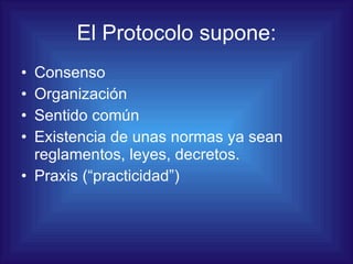 El Protocolo supone: Consenso Organización Sentido común Existencia de unas normas ya sean reglamentos, leyes, decretos. Praxis (“practicidad”) 