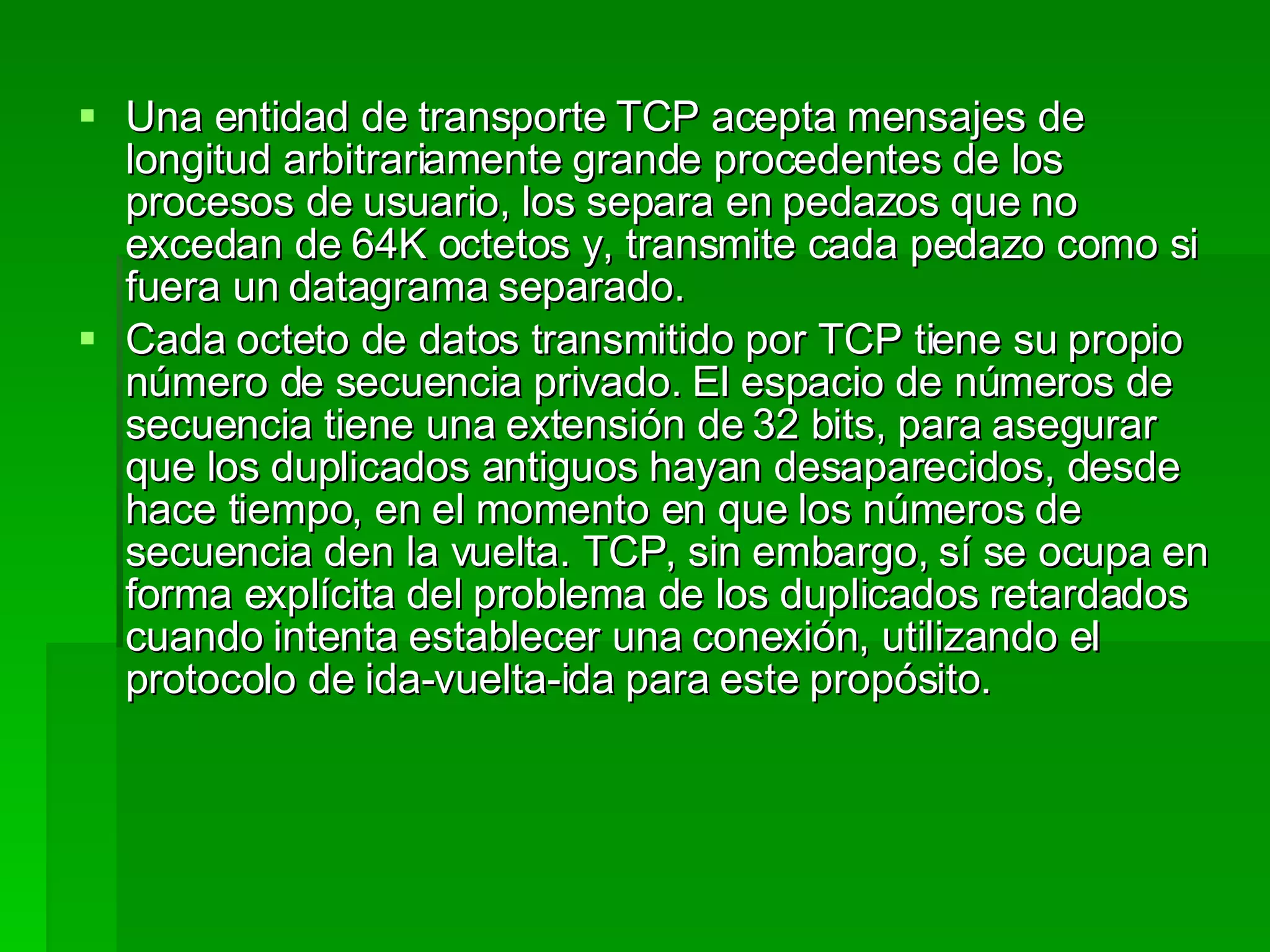 Una entidad de transporte TCP acepta mensajes de longitud arbitrariamente grande procedentes de los procesos de usuario, los separa en pedazos que no excedan de 64K octetos y, transmite cada pedazo como si fuera un datagrama separado.  Cada octeto de datos transmitido por TCP tiene su propio número de secuencia privado. El espacio de números de secuencia tiene una extensión de 32 bits, para asegurar que los duplicados antiguos hayan desaparecidos, desde hace tiempo, en el momento en que los números de secuencia den la vuelta. TCP, sin embargo, sí se ocupa en forma explícita del problema de los duplicados retardados cuando intenta establecer una conexión, utilizando el protocolo de ida-vuelta-ida para este propósito.  