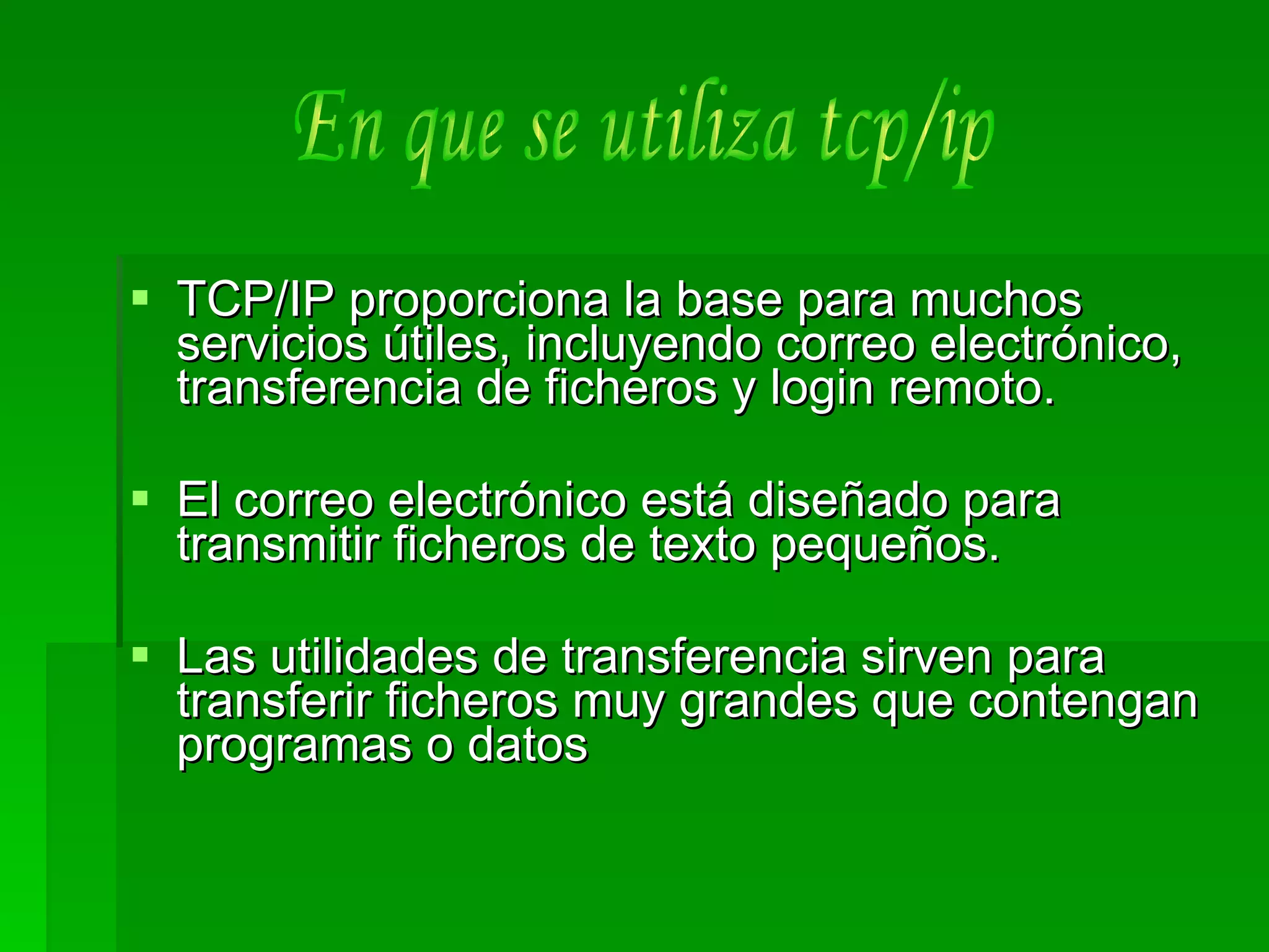 TCP/IP proporciona la base para muchos servicios útiles, incluyendo correo electrónico, transferencia de ficheros y login remoto. El correo electrónico está diseñado para transmitir ficheros de texto pequeños.  Las utilidades de transferencia sirven para transferir ficheros muy grandes que contengan programas o datos En que se utiliza tcp/ip  