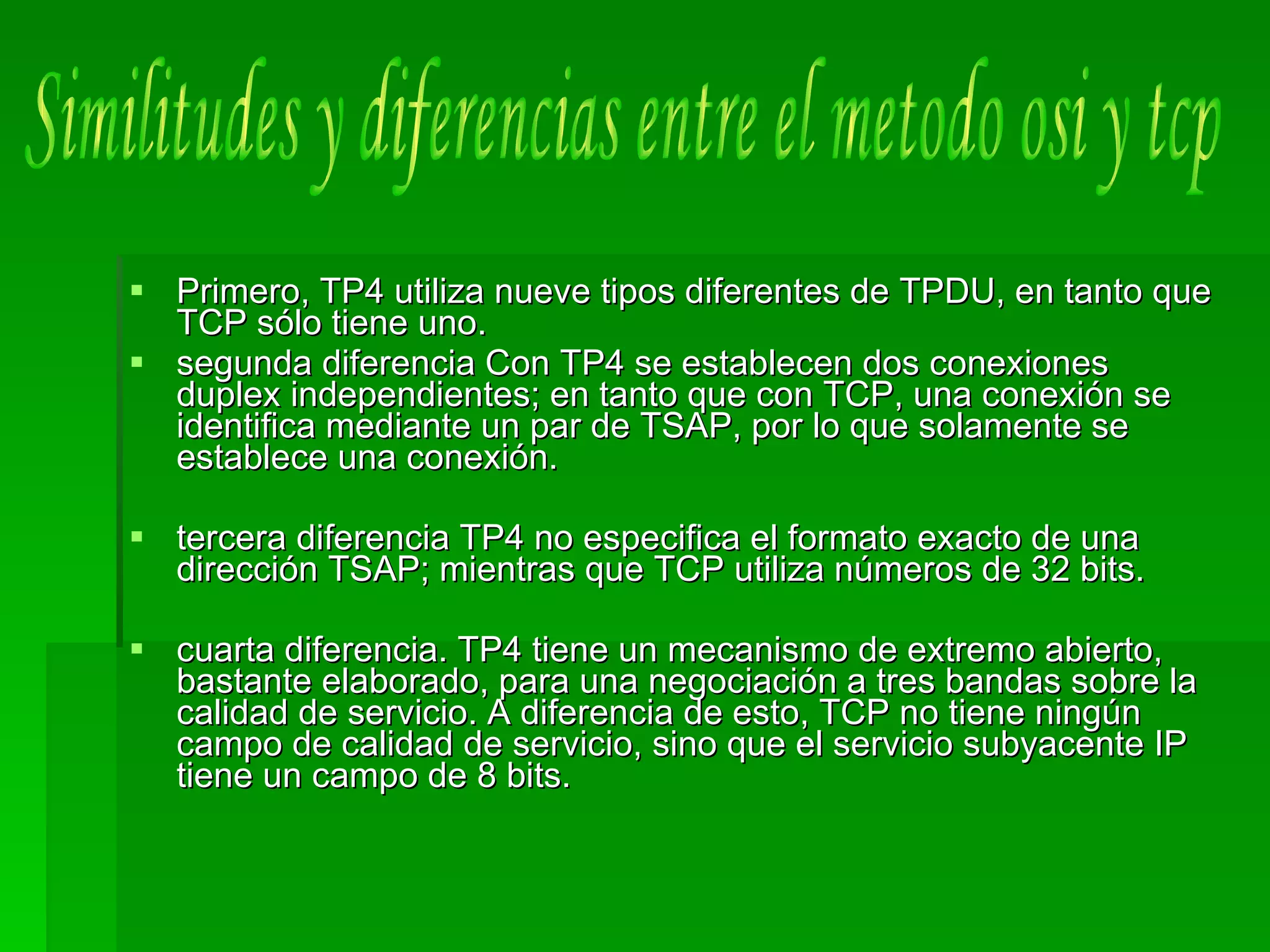 Primero, TP4 utiliza nueve tipos diferentes de TPDU, en tanto que TCP sólo tiene uno. segunda diferencia Con TP4 se establecen dos conexiones duplex independientes; en tanto que con TCP, una conexión se identifica mediante un par de TSAP, por lo que solamente se establece una conexión. tercera diferencia TP4 no especifica el formato exacto de una dirección TSAP; mientras que TCP utiliza números de 32 bits.  cuarta diferencia. TP4 tiene un mecanismo de extremo abierto, bastante elaborado, para una negociación a tres bandas sobre la calidad de servicio. A diferencia de esto, TCP no tiene ningún campo de calidad de servicio, sino que el servicio subyacente IP tiene un campo de 8 bits. Similitudes y diferencias entre el metodo osi y tcp 