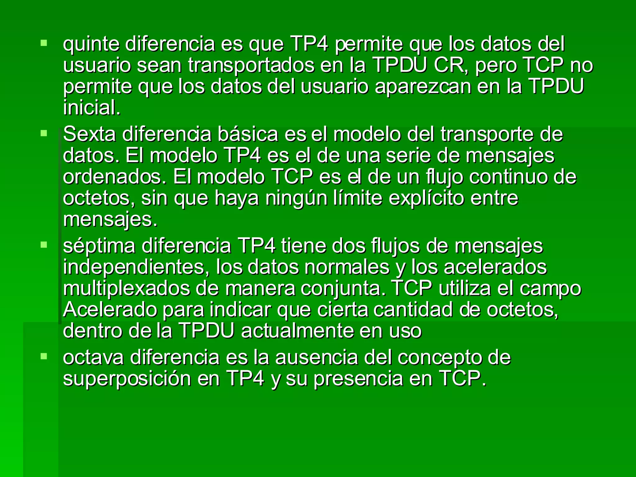 quinte diferencia es que TP4 permite que los datos del usuario sean transportados en la TPDU CR, pero TCP no permite que los datos del usuario aparezcan en la TPDU inicial.  Sexta diferencia básica es el modelo del transporte de datos. El modelo TP4 es el de una serie de mensajes ordenados. El modelo TCP es el de un flujo continuo de octetos, sin que haya ningún límite explícito entre mensajes.  séptima diferencia TP4 tiene dos flujos de mensajes independientes, los datos normales y los acelerados multiplexados de manera conjunta. TCP utiliza el campo Acelerado para indicar que cierta cantidad de octetos, dentro de la TPDU actualmente en uso  octava diferencia es la ausencia del concepto de superposición en TP4 y su presencia en TCP.  