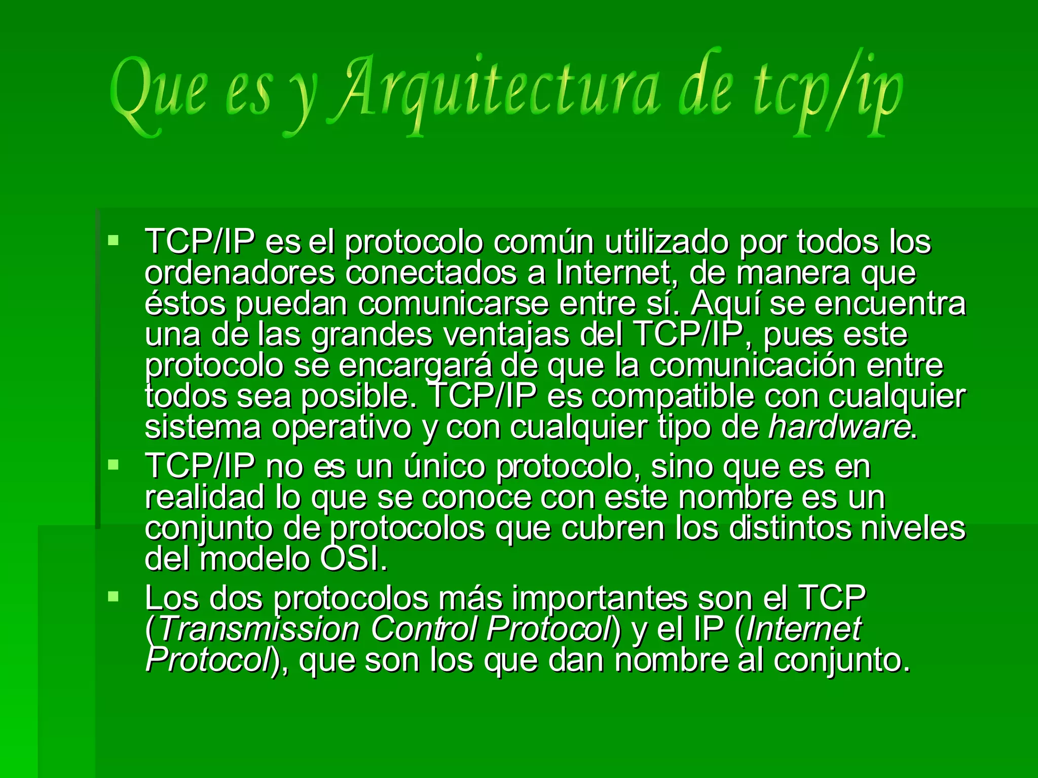TCP/IP es el protocolo común utilizado por todos los ordenadores conectados a Internet, de manera que éstos puedan comunicarse entre sí. Aquí se encuentra una de las grandes ventajas del TCP/IP, pues este protocolo se encargará de que la comunicación entre todos sea posible. TCP/IP es compatible con cualquier sistema operativo y con cualquier tipo de  hardware .  TCP/IP no es un único protocolo, sino que es en realidad lo que se conoce con este nombre es un conjunto de protocolos que cubren los distintos niveles del modelo OSI.  Los dos protocolos más importantes son el TCP ( Transmission Control Protocol ) y el IP ( Internet Protocol ), que son los que dan nombre al conjunto.  Que es y Arquitectura de tcp/ip 
