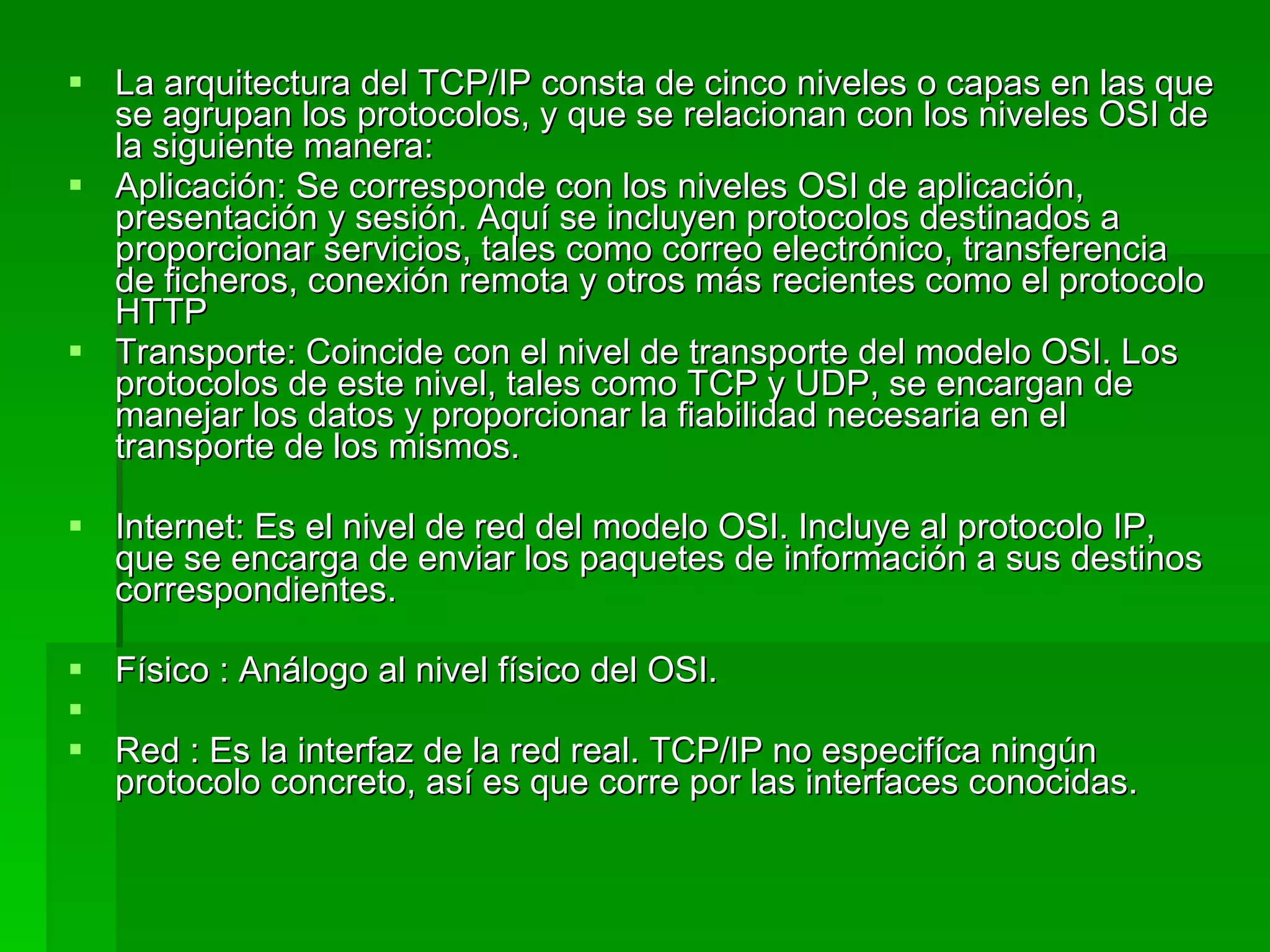 La arquitectura del TCP/IP consta de cinco niveles o capas en las que se agrupan los protocolos, y que se relacionan con los niveles OSI de la siguiente manera:  Aplicación: Se corresponde con los niveles OSI de aplicación, presentación y sesión. Aquí se incluyen protocolos destinados a proporcionar servicios, tales como correo electrónico, transferencia de ficheros, conexión remota y otros más recientes como el protocolo HTTP  Transporte: Coincide con el nivel de transporte del modelo OSI. Los protocolos de este nivel, tales como TCP y UDP, se encargan de manejar los datos y proporcionar la fiabilidad necesaria en el transporte de los mismos.  Internet: Es el nivel de red del modelo OSI. Incluye al protocolo IP, que se encarga de enviar los paquetes de información a sus destinos correspondientes.  Físico : Análogo al nivel físico del OSI. Red : Es la interfaz de la red real. TCP/IP no especifíca ningún protocolo concreto, así es que corre por las interfaces conocidas. 