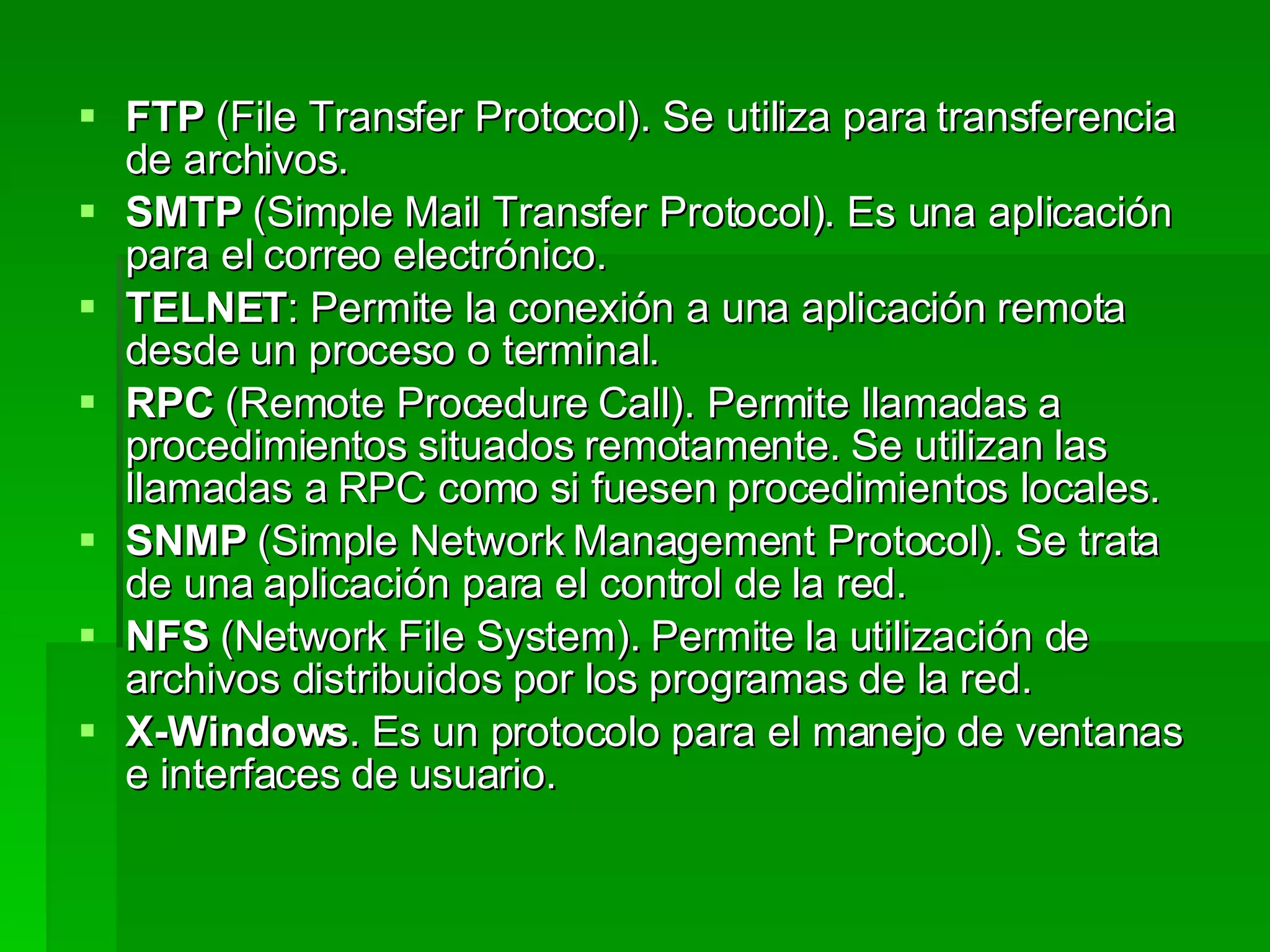 FTP  (File Transfer Protocol). Se utiliza para transferencia de archivos.  SMTP  (Simple Mail Transfer Protocol). Es una aplicación para el correo electrónico.  TELNET : Permite la conexión a una aplicación remota desde un proceso o terminal.  RPC  (Remote Procedure Call). Permite llamadas a procedimientos situados remotamente. Se utilizan las llamadas a RPC como si fuesen procedimientos locales.  SNMP  (Simple Network Management Protocol). Se trata de una aplicación para el control de la red.  NFS  (Network File System). Permite la utilización de archivos distribuidos por los programas de la red.  X-Windows . Es un protocolo para el manejo de ventanas e interfaces de usuario.   