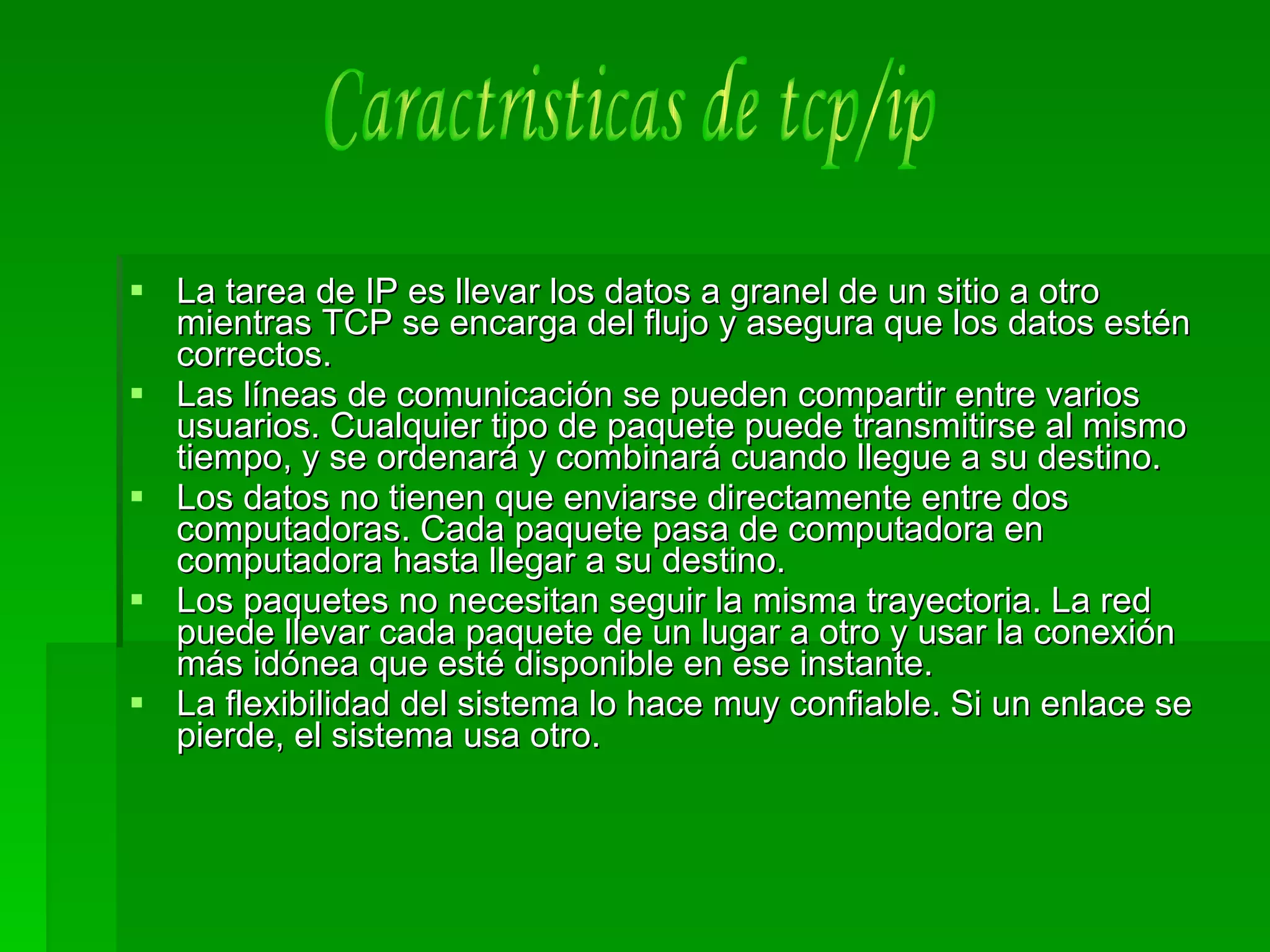 La tarea de IP es llevar los datos a granel de un sitio a otro mientras TCP se encarga del flujo y asegura que los datos estén correctos.  Las líneas de comunicación se pueden compartir entre varios usuarios. Cualquier tipo de paquete puede transmitirse al mismo tiempo, y se ordenará y combinará cuando llegue a su destino.  Los datos no tienen que enviarse directamente entre dos computadoras. Cada paquete pasa de computadora en computadora hasta llegar a su destino.  Los paquetes no necesitan seguir la misma trayectoria. La red puede llevar cada paquete de un lugar a otro y usar la conexión más idónea que esté disponible en ese instante.  La flexibilidad del sistema lo hace muy confiable. Si un enlace se pierde, el sistema usa otro.  Caractristicas de tcp/ip 
