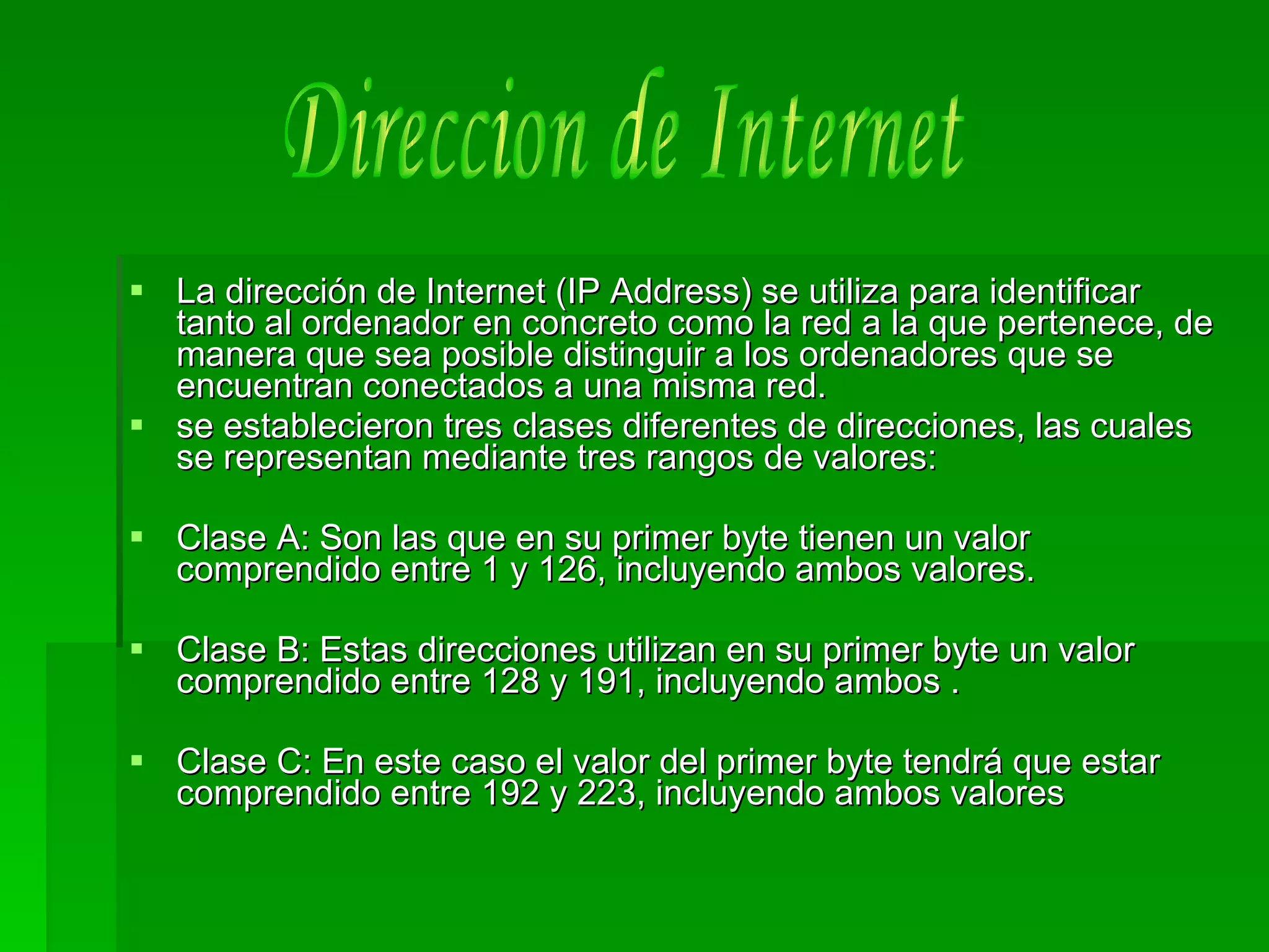 La dirección de Internet (IP Address) se utiliza para identificar tanto al ordenador en concreto como la red a la que pertenece, de manera que sea posible distinguir a los ordenadores que se encuentran conectados a una misma red. se establecieron tres clases diferentes de direcciones, las cuales se representan mediante tres rangos de valores:  Clase A: Son las que en su primer byte tienen un valor comprendido entre 1 y 126, incluyendo ambos valores.  Clase B: Estas direcciones utilizan en su primer byte un valor comprendido entre 128 y 191, incluyendo ambos . Clase C: En este caso el valor del primer byte tendrá que estar comprendido entre 192 y 223, incluyendo ambos valores  Direccion de Internet 