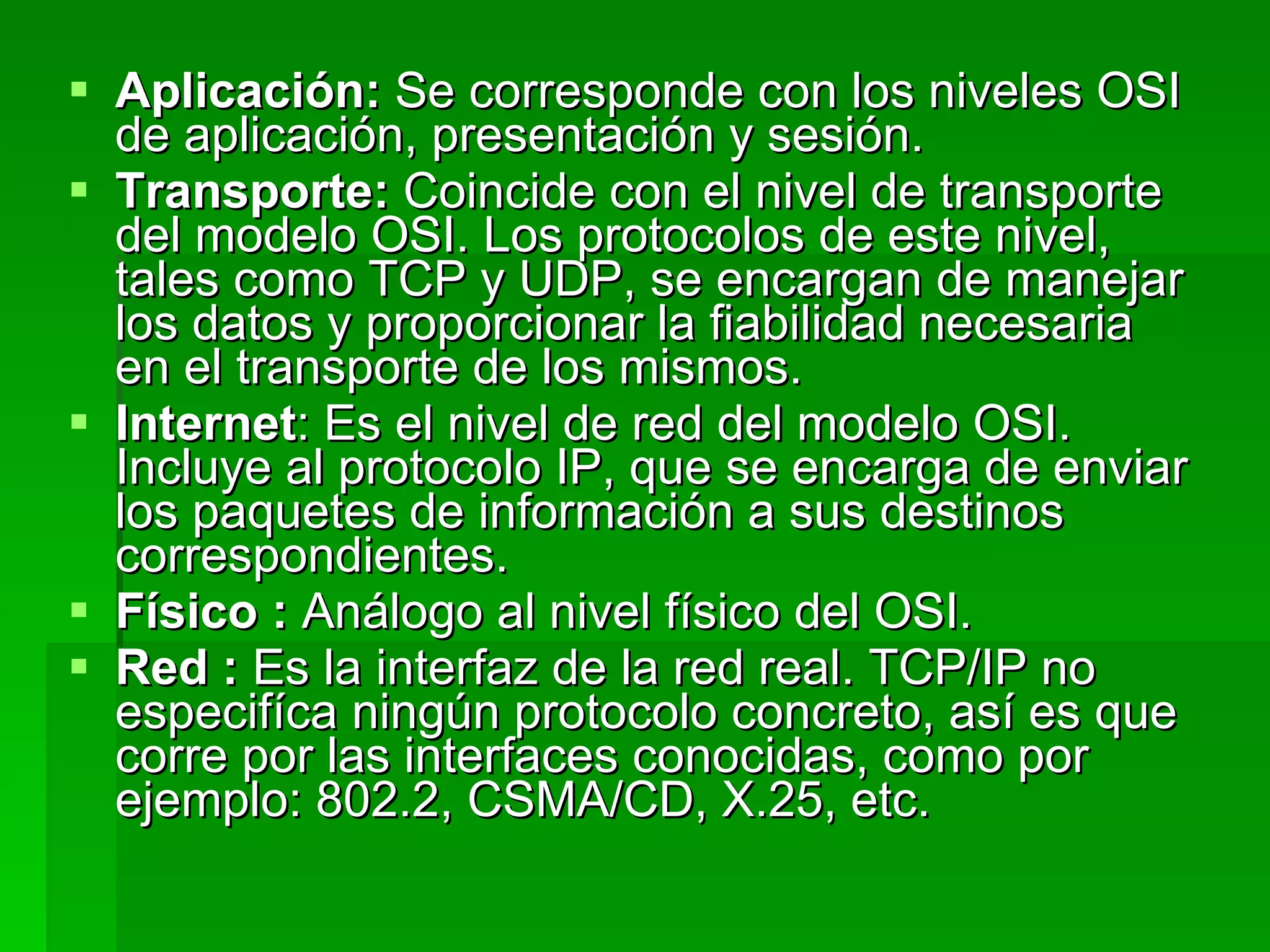 Aplicación:  Se corresponde con los niveles OSI de aplicación, presentación y sesión. Transporte:  Coincide con el nivel de transporte del modelo OSI. Los protocolos de este nivel, tales como TCP y UDP, se encargan de manejar los datos y proporcionar la fiabilidad necesaria en el transporte de los mismos.  Internet : Es el nivel de red del modelo OSI. Incluye al protocolo IP, que se encarga de enviar los paquetes de información a sus destinos correspondientes.  Físico :  Análogo al nivel físico del OSI.  Red :  Es la interfaz de la red real. TCP/IP no especifíca ningún protocolo concreto, así es que corre por las interfaces conocidas, como por ejemplo: 802.2, CSMA/CD, X.25, etc. 