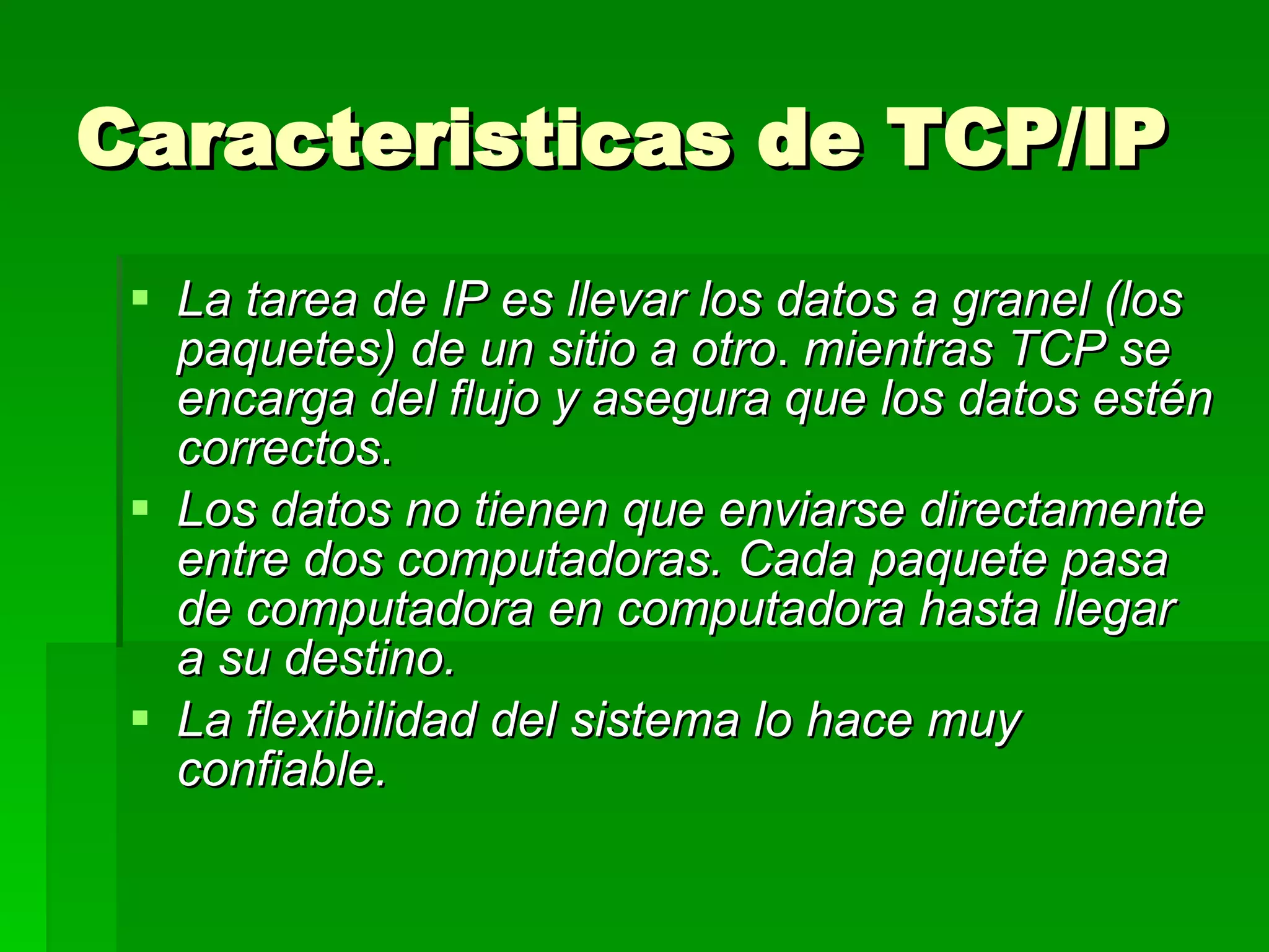 Caracteristicas de TCP/IP  La tarea de IP es llevar los datos a granel (los paquetes) de un sitio a otro .  mientras TCP se encarga del flujo y asegura que los datos estén correctos .  Los datos no tienen que enviarse directamente entre dos computadoras. Cada paquete pasa de computadora en computadora hasta llegar a su destino.   La flexibilidad del sistema lo hace muy confiable. 