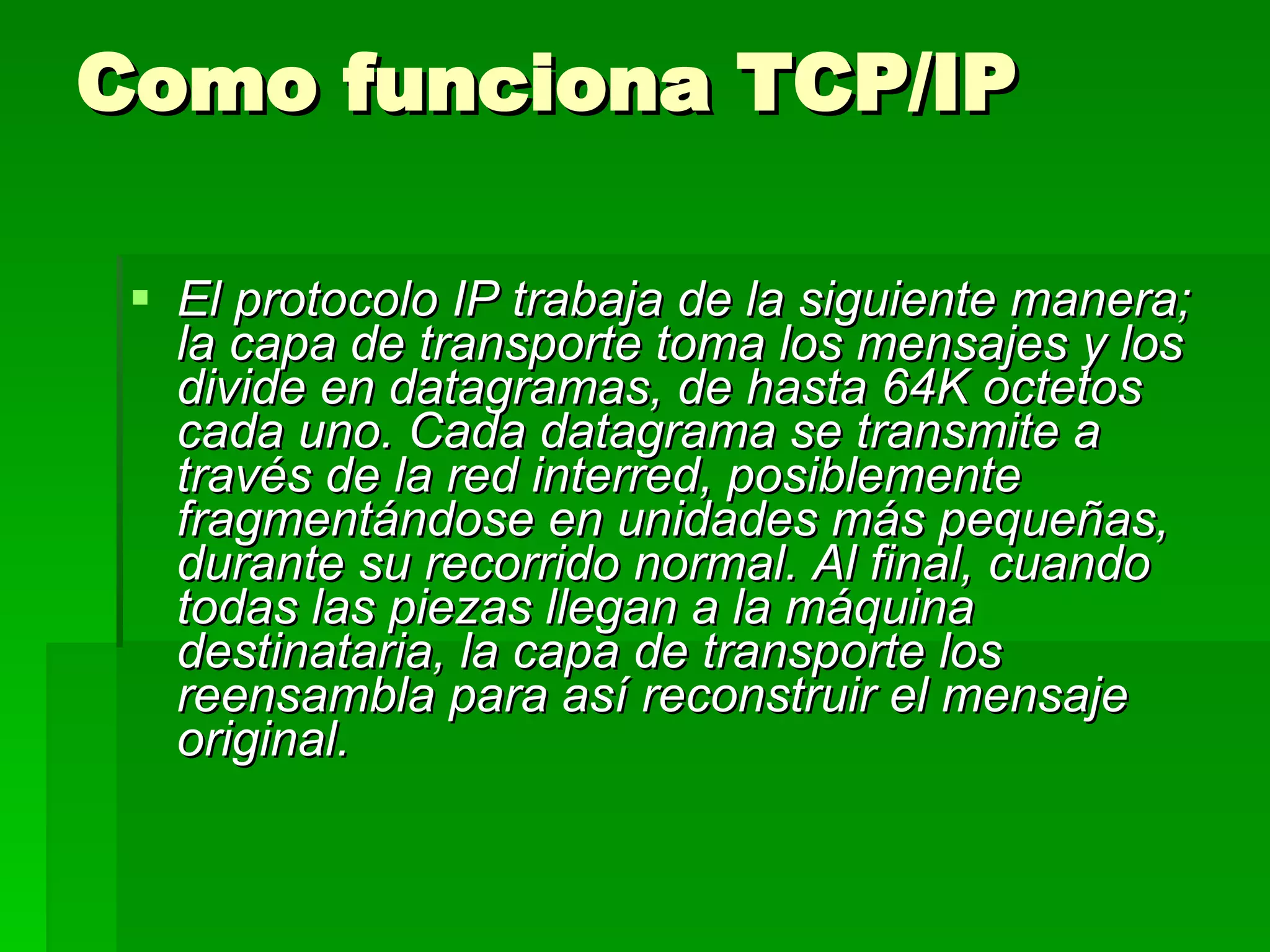 Como funciona TCP/IP El protocolo IP trabaja de la siguiente manera; la capa de transporte toma los mensajes y los divide en datagramas, de hasta 64K octetos cada uno. Cada datagrama se transmite a través de la red interred, posiblemente fragmentándose en unidades más pequeñas, durante su recorrido normal. Al final, cuando todas las piezas llegan a la máquina destinataria, la capa de transporte los reensambla para así reconstruir el mensaje original.   