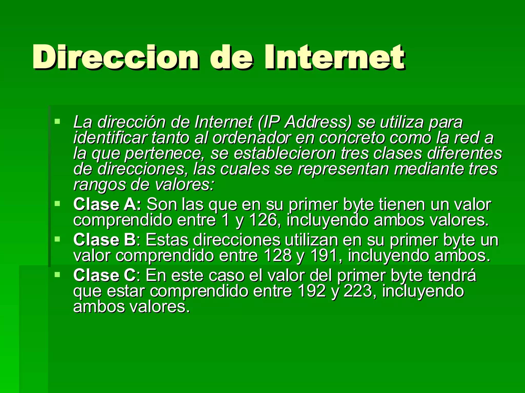 Direccion de Internet  La dirección de Internet (IP Address) se utiliza para identificar tanto al ordenador en concreto como la red a la que pertenece,   se establecieron tres clases diferentes de direcciones, las cuales se representan mediante tres rangos de valores:   Clase A:  Son las que en su primer byte tienen un valor comprendido entre 1 y 126, incluyendo ambos valores.  Clase B : Estas direcciones utilizan en su primer byte un valor comprendido entre 128 y 191, incluyendo ambos. Clase C : En este caso el valor del primer byte tendrá que estar comprendido entre 192 y 223, incluyendo ambos valores. 