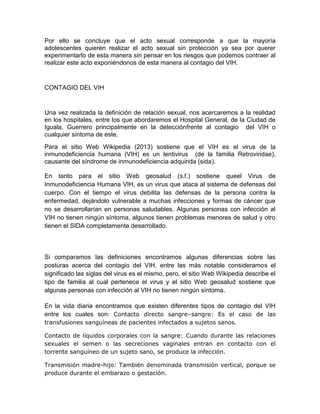 Por ello se concluye que el acto sexual corresponde a que la mayoría
adolescentes quieren realizar el acto sexual sin protección ya sea por querer
experimentarlo de esta manera sin pensar en los riesgos que podemos contraer al
realizar este acto exponiéndonos de esta manera al contagio del VIH.


CONTAGIO DEL VIH


Una vez realizada la definición de relación sexual, nos acercaremos a la realidad
en los hospitales, entre los que abordaremos el Hospital General, de la Ciudad de
Iguala, Guerrero principalmente en la detecciónfrente al contagio del VIH o
cualquier síntoma de este.
Para el sitio Web Wikipedia (2013) sostiene que el VIH es el virus de la
inmunodeficiencia humana (VIH) es un lentivirus (de la familia Retroviridae),
causante del síndrome de inmunodeficiencia adquirida (sida).

En tanto para el sitio Web geosalud (s.f.) sostiene queel Virus de
Inmunodeficiencia Humana VIH, es un virus que ataca al sistema de defensas del
cuerpo. Con el tiempo el virus debilita las defensas de la persona contra la
enfermedad, dejándolo vulnerable a muchas infecciones y formas de cáncer que
no se desarrollarían en personas saludables. Algunas personas con infección al
VIH no tienen ningún síntoma, algunos tienen problemas menores de salud y otro
tienen el SIDA completamente desarrollado.



Si comparamos las definiciones encontramos algunas diferencias sobre las
posturas acerca del contagio del VIH, entre las más notable consideramos el
significado las siglas del virus es el mismo, pero, el sitio Web Wikipedia describe el
tipo de familia al cual pertenece el virus y el sitio Web geosalud sostiene que
algunas personas con infección al VIH no tienen ningún síntoma.

En la vida diaria encontramos que existen diferentes tipos de contagio del VIH
entre los cuales son: Contacto directo sangre–sangre: Es el caso de las
transfusiones sanguíneas de pacientes infectados a sujetos sanos.

Contacto de líquidos corporales con la sangre: Cuando durante las relaciones
sexuales el semen o las secreciones vaginales entran en contacto con el
torrente sanguíneo de un sujeto sano, se produce la infección.

Transmisión madre-hijo: También denominada transmisión vertical, porque se
produce durante el embarazo o gestación.
 