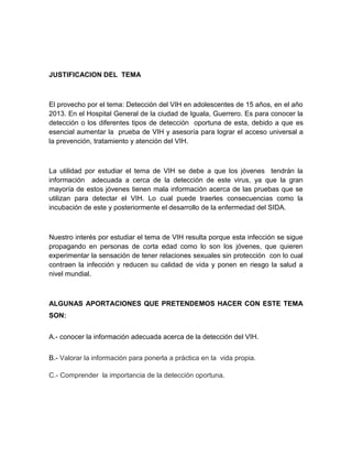 JUSTIFICACION DEL TEMA



El provecho por el tema: Detección del VIH en adolescentes de 15 años, en el año
2013. En el Hospital General de la ciudad de Iguala, Guerrero. Es para conocer la
detección o los diferentes tipos de detección oportuna de esta, debido a que es
esencial aumentar la prueba de VIH y asesoría para lograr el acceso universal a
la prevención, tratamiento y atención del VIH.



La utilidad por estudiar el tema de VIH se debe a que los jóvenes tendrán la
información adecuada a cerca de la detección de este virus, ya que la gran
mayoría de estos jóvenes tienen mala información acerca de las pruebas que se
utilizan para detectar el VIH. Lo cual puede traerles consecuencias como la
incubación de este y posteriormente el desarrollo de la enfermedad del SIDA.



Nuestro interés por estudiar el tema de VIH resulta porque esta infección se sigue
propagando en personas de corta edad como lo son los jóvenes, que quieren
experimentar la sensación de tener relaciones sexuales sin protección con lo cual
contraen la infección y reducen su calidad de vida y ponen en riesgo la salud a
nivel mundial.



ALGUNAS APORTACIONES QUE PRETENDEMOS HACER CON ESTE TEMA
SON:


A.- conocer la información adecuada acerca de la detección del VIH.


B.- Valorar la información para ponerla a práctica en la vida propia.

C.- Comprender la importancia de la detección oportuna.
 
