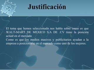 El tema que hemos seleccionado nos habla sobre como es que
WALT-MART DE MEXICO S.A DE .CV tiene la posición
actual en el mercado
Como es que los medios masivos y publicitarios ayudan a la
empresa a posicionarse en el mercado como uno de los mejores.
 