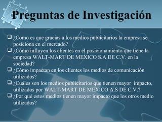  ¿Como es que gracias a los medios publicitarios la empresa se
  posiciona en el mercado?
 ¿Cómo influyen los clientes en el posicionamiento que tiene la
  empresa WALT-MART DE MEXICO S.A DE C.V. en la
  sociedad?
 ¿Cómo impactan en los clientes los medios de comunicación
  utilizados?
 ¿Cuáles son los medios publicitarios que tienen mayor impacto,
  utilizados por WALT-MART DE MEXICO A.S DE C.V.?
 ¿Por qué estos medios tienen mayor impacto que los otros medio
  utilizados?
 