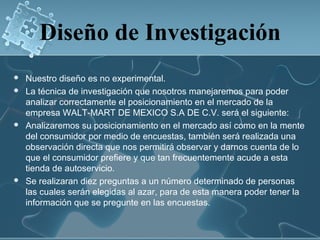 Diseño de Investigación
   Nuestro diseño es no experimental.
   La técnica de investigación que nosotros manejaremos para poder
    analizar correctamente el posicionamiento en el mercado de la
    empresa WALT-MART DE MEXICO S.A DE C.V. será el siguiente:
   Analizaremos su posicionamiento en el mercado así como en la mente
    del consumidor por medio de encuestas, también será realizada una
    observación directa que nos permitirá observar y darnos cuenta de lo
    que el consumidor prefiere y que tan frecuentemente acude a esta
    tienda de autoservicio.
   Se realizaran diez preguntas a un número determinado de personas
    las cuales serán elegidas al azar, para de esta manera poder tener la
    información que se pregunte en las encuestas.
 