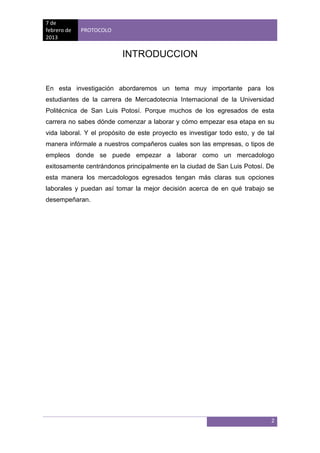 7 de
febrero de   PROTOCOLO
2013


                          INTRODUCCION


En esta investigación abordaremos un tema muy importante para los
estudiantes de la carrera de Mercadotecnia Internacional de la Universidad
Politécnica de San Luis Potosí. Porque muchos de los egresados de esta
carrera no sabes dónde comenzar a laborar y cómo empezar esa etapa en su
vida laboral. Y el propósito de este proyecto es investigar todo esto, y de tal
manera infórmale a nuestros compañeros cuales son las empresas, o tipos de
empleos donde se puede empezar a laborar como un mercadologo
exitosamente centrándonos principalmente en la ciudad de San Luis Potosí. De
esta manera los mercadologos egresados tengan más claras sus opciones
laborales y puedan así tomar la mejor decisión acerca de en qué trabajo se
desempeñaran.




                                                                             2
 