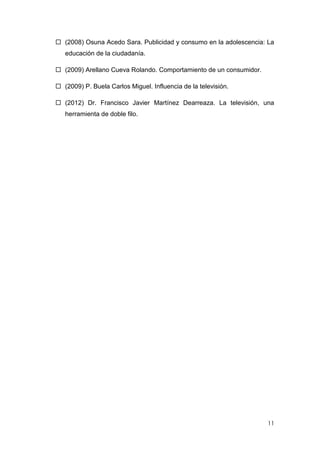  (2008) Osuna Acedo Sara. Publicidad y consumo en la adolescencia: La
   educación de la ciudadanía.

 (2009) Arellano Cueva Rolando. Comportamiento de un consumidor.

 (2009) P. Buela Carlos Miguel. Influencia de la televisión.

 (2012) Dr. Francisco Javier Martínez Dearreaza. La televisión, una
   herramienta de doble filo.




                                                                    11
 
