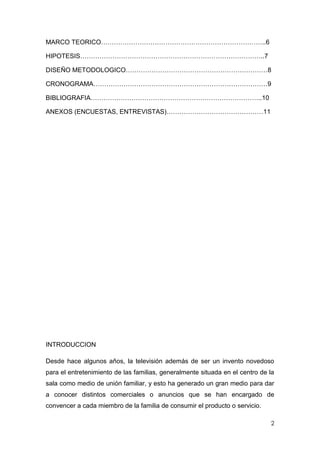 MARCO TEORICO…………………………………………………………………..6

HIPOTESIS…………………………………………………………………………..7

DISEÑO METODOLOGICO…………………………………………………………8

CRONOGRAMA………………………………………………………………………9

BIBLIOGRAFIA……………………………………………………………………..10

ANEXOS (ENCUESTAS, ENTREVISTAS)………………………………………11




INTRODUCCION

Desde hace algunos años, la televisión además de ser un invento novedoso
para el entretenimiento de las familias, generalmente situada en el centro de la
sala como medio de unión familiar, y esto ha generado un gran medio para dar
a conocer distintos comerciales o anuncios que se han encargado de
convencer a cada miembro de la familia de consumir el producto o servicio.

                                                                              2
 