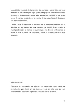 La publicidad mediante la transmisión de anuncios o comerciales se hace
mediante un breve mensaje o algún spot que haga que el consumidor recuerde
su marca, y de esa manera incitar a los televidentes a adquirir lo que se les
ofrece de manera constante, en la mayoría de los casos haciendo énfasis en
sus resultados efectivos.

Debido a que el estudio de la influencia de la publicidad generada por la
televisión en los jóvenes es muy complejo, se decidió llevar a cabo la
investigación sobre la manera en que influye a los jóvenes adolescentes, la
forma en que se visten, se comportan, hablan o se relacionan con otras
personas.




JUSTIFICACION

Demostrar la importancia que ejercen los comerciales como medio de
comunicación para influir en los jóvenes, y que en este caso se vean
comprometidos a consumir el producto o servicio que se les ofrece.




                                                                           3
 