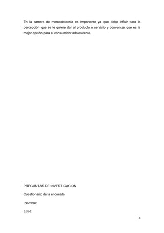 En la carrera de mercadotecnia es importante ya que debe influir para la
percepción que se le quiere dar al producto o servicio y convencer que es la
mejor opción para el consumidor adolescente.




PREGUNTAS DE INVESTIGACION

Cuestionario de la encuesta

Nombre:

Edad:
                                                                          4
 