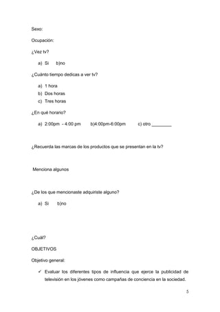 Sexo:

Ocupación:

¿Vez tv?

   a) Si     b)no

¿Cuánto tiempo dedicas a ver tv?

   a) 1 hora
   b) Dos horas
   c) Tres horas

¿En qué horario?

   a) 2:00pm - 4:00 pm        b)4:00pm-6:00pm        c) otro ________




¿Recuerda las marcas de los productos que se presentan en la tv?




Menciona algunos




¿De los que mencionaste adquiriste alguno?

   a) Si      b)no




¿Cuál?

OBJETIVOS

Objetivo general:

    Evaluar los diferentes tipos de influencia que ejerce la publicidad de
        televisión en los jóvenes como campañas de conciencia en la sociedad.

                                                                                5
 