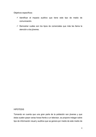 Objetivos específicos:

    Identificar el impacto auditivo que tiene este tipo de medio de
      comunicación.

    Demostrar cuáles son los tipos de comerciales que más les llama la
      atención a los jóvenes.




HIPOTESIS

Tomando en cuenta que una gran parte de la población son jóvenes y que
éstos suelen pasar varias horas frente a un televisor, se propone indagar sobre
tipo de información visual y auditiva que se genera por medio de este medio de


                                                                             6
 