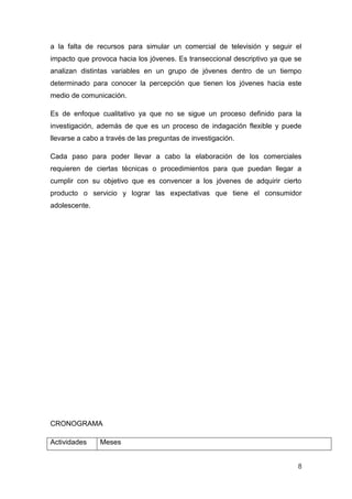 a la falta de recursos para simular un comercial de televisión y seguir el
impacto que provoca hacia los jóvenes. Es transeccional descriptivo ya que se
analizan distintas variables en un grupo de jóvenes dentro de un tiempo
determinado para conocer la percepción que tienen los jóvenes hacia este
medio de comunicación.

Es de enfoque cualitativo ya que no se sigue un proceso definido para la
investigación, además de que es un proceso de indagación flexible y puede
llevarse a cabo a través de las preguntas de investigación.

Cada paso para poder llevar a cabo la elaboración de los comerciales
requieren de ciertas técnicas o procedimientos para que puedan llegar a
cumplir con su objetivo que es convencer a los jóvenes de adquirir cierto
producto o servicio y lograr las expectativas que tiene el consumidor
adolescente.




CRONOGRAMA

Actividades    Meses


                                                                           8
 