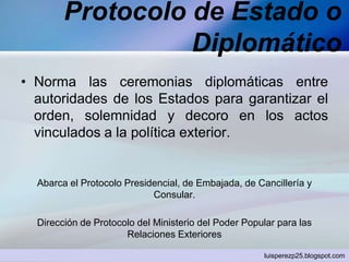 Protocolo de Estado o
Diplomático
• Norma las ceremonias diplomáticas entre
autoridades de los Estados para garantizar el
orden, solemnidad y decoro en los actos
vinculados a la política exterior.
Abarca el Protocolo Presidencial, de Embajada, de Cancillería y
Consular.
Dirección de Protocolo del Ministerio del Poder Popular para las
Relaciones Exteriores
luisperezp25.blogspot.com
 
