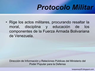 Protocolo Militar
• Rige los actos militares, procurando resaltar la
moral, disciplina y educación de los
componentes de la Fuerza Armada Bolivariana
de Venezuela.
Dirección de Información y Relaciones Públicas del Ministerio del
Poder Popular para la Defensa
luisperezp25.blogspot.com
 