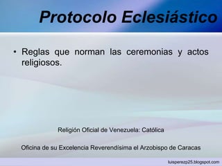 Protocolo Eclesiástico
• Reglas que norman las ceremonias y actos
religiosos.
Religión Oficial de Venezuela: Católica
Oficina de su Excelencia Reverendísima el Arzobispo de Caracas
luisperezp25.blogspot.com
 
