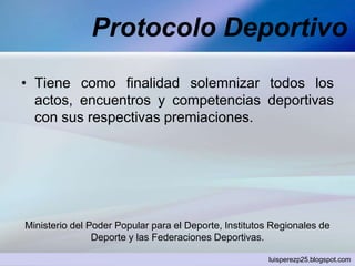 Protocolo Deportivo
• Tiene como finalidad solemnizar todos los
actos, encuentros y competencias deportivas
con sus respectivas premiaciones.
Ministerio del Poder Popular para el Deporte, Institutos Regionales de
Deporte y las Federaciones Deportivas.
luisperezp25.blogspot.com
 