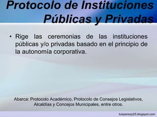 Protocolo de Instituciones
Públicas y Privadas
• Rige las ceremonias de las instituciones
públicas y/o privadas basado en el principio de
la autonomía corporativa.
Abarca: Protocolo Académico, Protocolo de Consejos Legislativos,
Alcaldías y Concejos Municipales, entre otros.
luisperezp25.blogspot.com
 