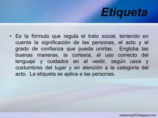 Etiqueta
• Es la fórmula que regula el trato social, teniendo en
cuenta la significación de las personas, el acto y el
grado de confianza que pueda unirlas. Engloba las
buenas maneras, la cortesía, el uso correcto del
lenguaje y cuidados en el vestir, según usos y
costumbres del lugar y en atención a la categoría del
acto. La etiqueta se aplica a las personas.
luisperezp25.blogspot.com
 